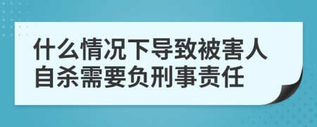 什么情况下导致被害人自杀需要负刑事责任