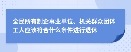 全民所有制企事业单位、机关群众团体工人应该符合什么条件进行退休