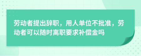 劳动者提出辞职，用人单位不批准，劳动者可以随时离职要求补偿金吗
