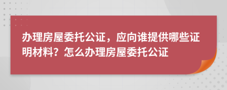 办理房屋委托公证，应向谁提供哪些证明材料？怎么办理房屋委托公证