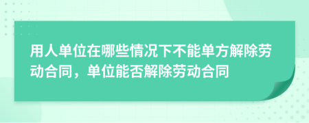 用人单位在哪些情况下不能单方解除劳动合同，单位能否解除劳动合同