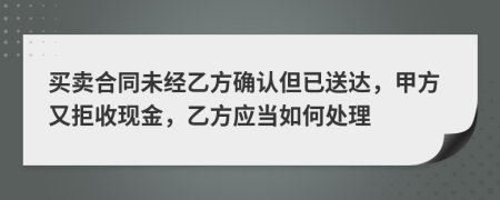 买卖合同未经乙方确认但已送达，甲方又拒收现金，乙方应当如何处理