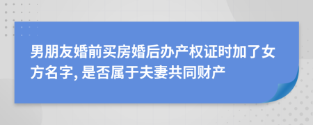 男朋友婚前买房婚后办产权证时加了女方名字, 是否属于夫妻共同财产