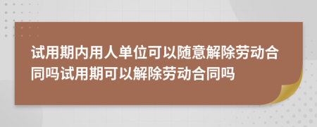 试用期内用人单位可以随意解除劳动合同吗试用期可以解除劳动合同吗