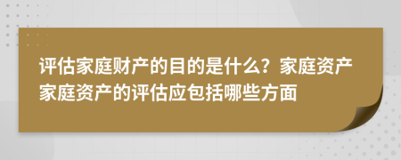 评估家庭财产的目的是什么？家庭资产家庭资产的评估应包括哪些方面