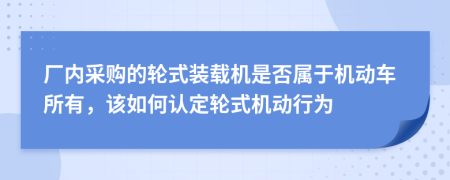 厂内采购的轮式装载机是否属于机动车所有，该如何认定轮式机动行为