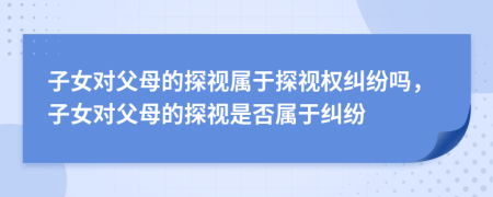 子女对父母的探视属于探视权纠纷吗，子女对父母的探视是否属于纠纷
