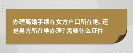 办理离婚手续在女方户口所在地, 还是男方所在地办理? 需要什么证件