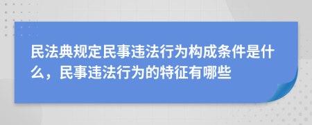 民法典规定民事违法行为构成条件是什么，民事违法行为的特征有哪些