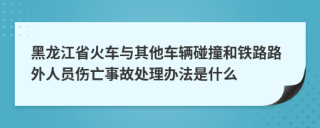 黑龙江省火车与其他车辆碰撞和铁路路外人员伤亡事故处理办法是什么