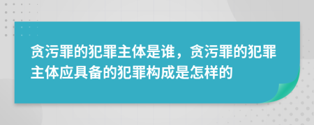 贪污罪的犯罪主体是谁，贪污罪的犯罪主体应具备的犯罪构成是怎样的