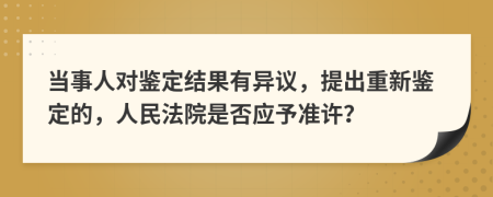 当事人对鉴定结果有异议，提出重新鉴定的，人民法院是否应予准许？