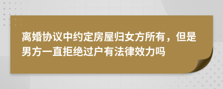 离婚协议中约定房屋归女方所有，但是男方一直拒绝过户有法律效力吗