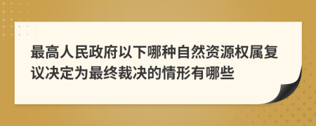 最高人民政府以下哪种自然资源权属复议决定为最终裁决的情形有哪些