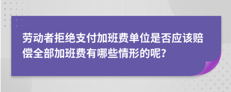 劳动者拒绝支付加班费单位是否应该赔偿全部加班费有哪些情形的呢？