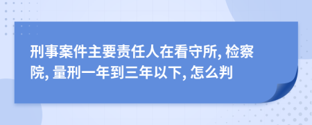 刑事案件主要责任人在看守所, 检察院, 量刑一年到三年以下, 怎么判