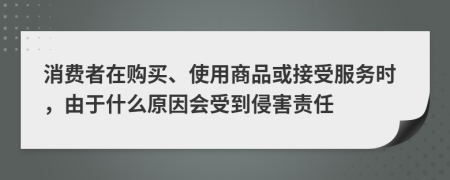 消费者在购买、使用商品或接受服务时，由于什么原因会受到侵害责任