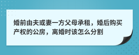 婚前由夫或妻一方父母承租，婚后购买产权的公房，离婚时该怎么分割