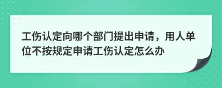 工伤认定向哪个部门提出申请，用人单位不按规定申请工伤认定怎么办