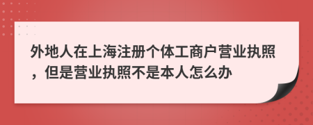 外地人在上海注册个体工商户营业执照，但是营业执照不是本人怎么办