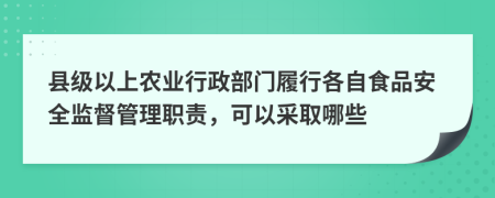 县级以上农业行政部门履行各自食品安全监督管理职责，可以采取哪些