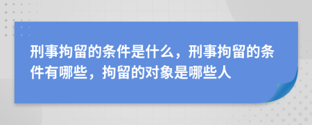 刑事拘留的条件是什么，刑事拘留的条件有哪些，拘留的对象是哪些人