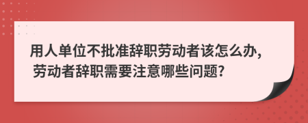 用人单位不批准辞职劳动者该怎么办, 劳动者辞职需要注意哪些问题?