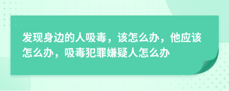 发现身边的人吸毒，该怎么办，他应该怎么办，吸毒犯罪嫌疑人怎么办