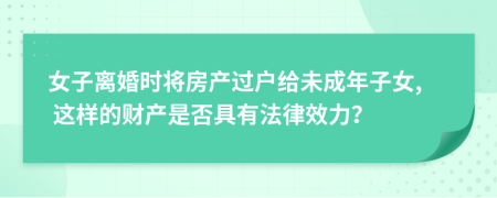 女子离婚时将房产过户给未成年子女, 这样的财产是否具有法律效力？