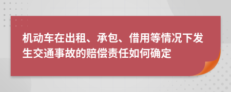 机动车在出租、承包、借用等情况下发生交通事故的赔偿责任如何确定