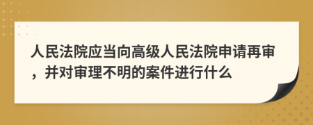 人民法院应当向高级人民法院申请再审，并对审理不明的案件进行什么