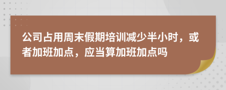 公司占用周末假期培训减少半小时，或者加班加点，应当算加班加点吗