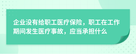 企业没有给职工医疗保险，职工在工作期间发生医疗事故，应当承担什么