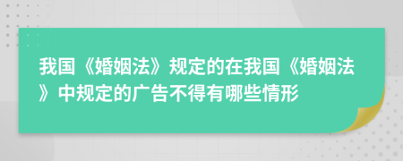 我国《婚姻法》规定的在我国《婚姻法》中规定的广告不得有哪些情形