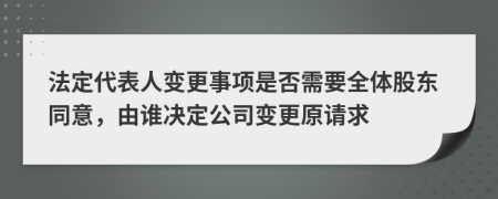 法定代表人变更事项是否需要全体股东同意，由谁决定公司变更原请求