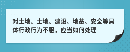 对土地、土地、建设、地基、安全等具体行政行为不服，应当如何处理