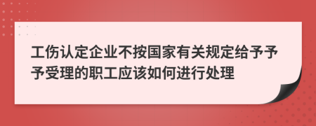 工伤认定企业不按国家有关规定给予予予受理的职工应该如何进行处理