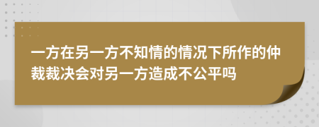 一方在另一方不知情的情况下所作的仲裁裁决会对另一方造成不公平吗