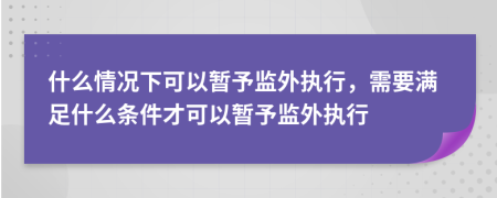 什么情况下可以暂予监外执行，需要满足什么条件才可以暂予监外执行