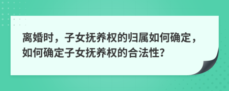 离婚时，子女抚养权的归属如何确定，如何确定子女抚养权的合法性？