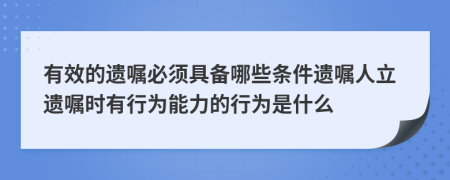 有效的遗嘱必须具备哪些条件遗嘱人立遗嘱时有行为能力的行为是什么