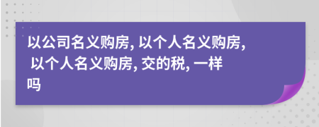 以公司名义购房, 以个人名义购房, 以个人名义购房, 交的税, 一样吗