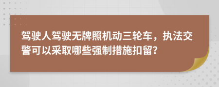 驾驶人驾驶无牌照机动三轮车，执法交警可以采取哪些强制措施扣留？