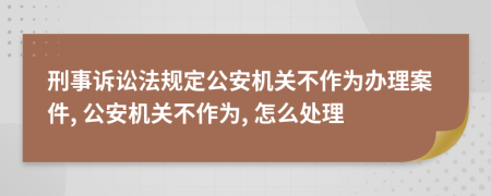 刑事诉讼法规定公安机关不作为办理案件, 公安机关不作为, 怎么处理