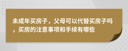 未成年买房子，父母可以代替买房子吗，买房的注意事项和手续有哪些