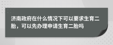 济南政府在什么情况下可以要求生育二胎，可以先办理申请生育二胎吗