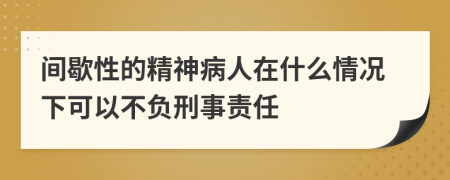 间歇性的精神病人在什么情况下可以不负刑事责任