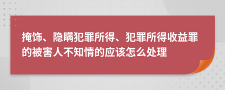 掩饰、隐瞒犯罪所得、犯罪所得收益罪的被害人不知情的应该怎么处理