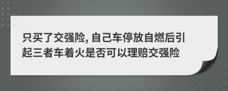 只买了交强险, 自己车停放自燃后引起三者车着火是否可以理赔交强险