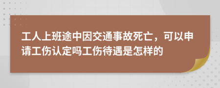工人上班途中因交通事故死亡，可以申请工伤认定吗工伤待遇是怎样的